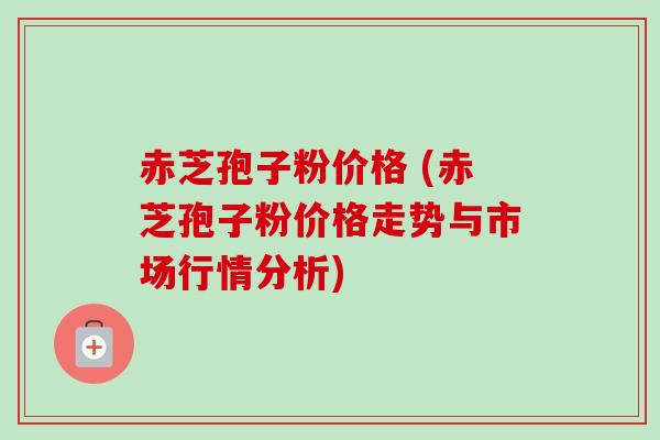 赤芝孢子粉价格 (赤芝孢子粉价格走势与市场行情分析)