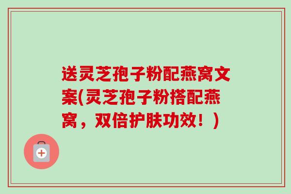 送灵芝孢子粉配燕窝文案(灵芝孢子粉搭配燕窝，双倍护肤功效！)