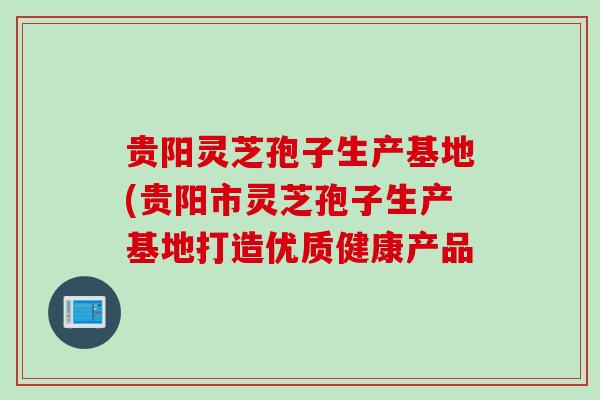 贵阳灵芝孢子生产基地(贵阳市灵芝孢子生产基地打造优质健康产品