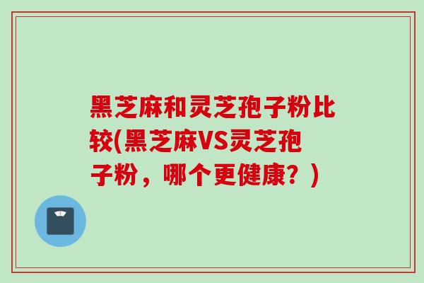 黑芝麻和灵芝孢子粉比较(黑芝麻VS灵芝孢子粉，哪个更健康？)