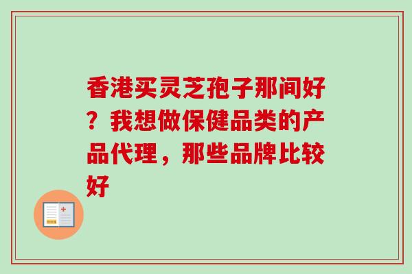 香港买灵芝孢子那间好？我想做保健品类的产品代理，那些品牌比较好