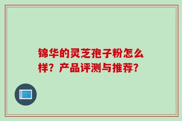 锦华的灵芝孢子粉怎么样？产品评测与推荐？