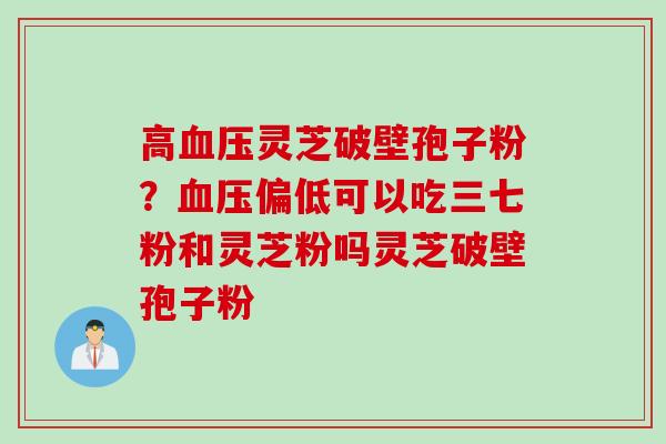 高血压灵芝破壁孢子粉？血压偏低可以吃三七粉和灵芝粉吗灵芝破壁孢子粉