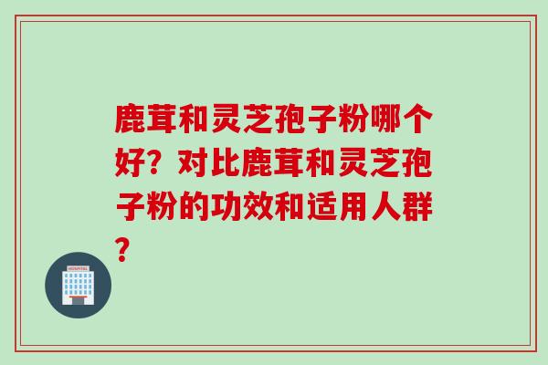 鹿茸和灵芝孢子粉哪个好？对比鹿茸和灵芝孢子粉的功效和适用人群？