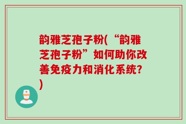 韵雅芝孢子粉(“韵雅芝孢子粉”如何助你改善免疫力和消化系统？)