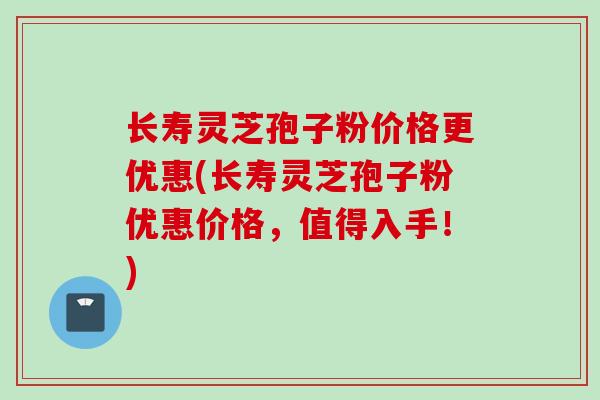 长寿灵芝孢子粉价格更优惠(长寿灵芝孢子粉优惠价格，值得入手！)