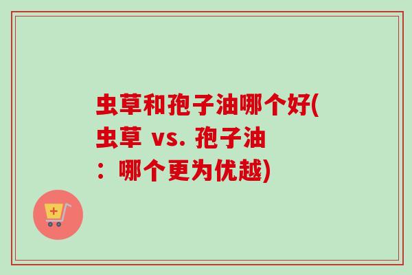 虫草和孢子油哪个好(虫草 vs. 孢子油：哪个更为优越)