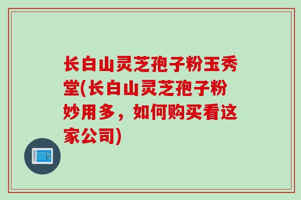 长白山灵芝孢子粉玉秀堂(长白山灵芝孢子粉妙用多，如何购买看这家公司)