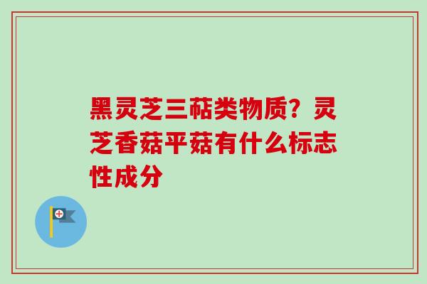 黑灵芝三萜类物质？灵芝香菇平菇有什么标志性成分