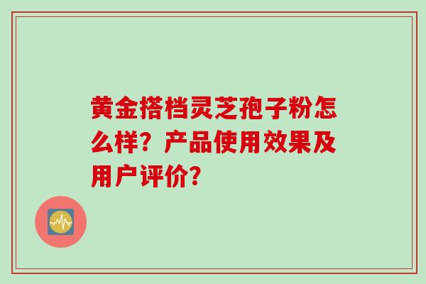 黄金搭档灵芝孢子粉怎么样？产品使用效果及用户评价？