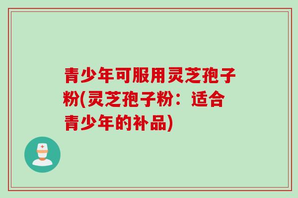 青少年可服用灵芝孢子粉(灵芝孢子粉：适合青少年的补品)