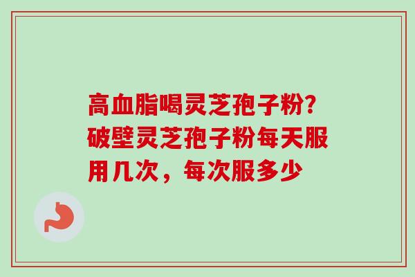 高血脂喝灵芝孢子粉？破壁灵芝孢子粉每天服用几次，每次服多少