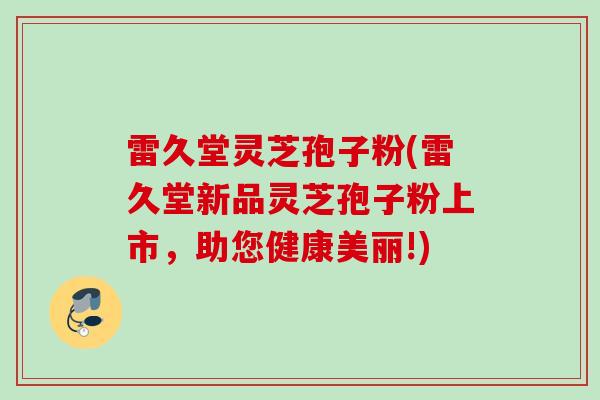 雷久堂灵芝孢子粉(雷久堂新品灵芝孢子粉上市，助您健康美丽!)