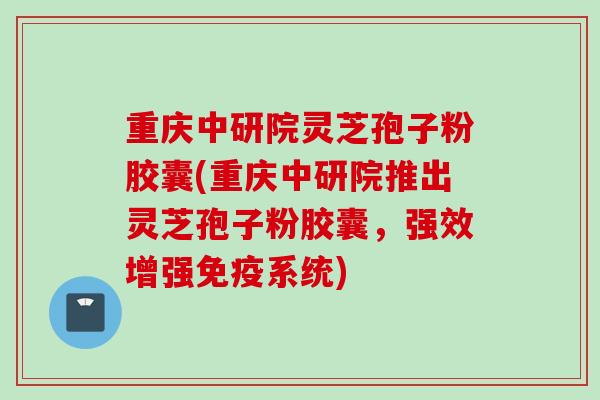 重庆中研院灵芝孢子粉胶囊(重庆中研院推出灵芝孢子粉胶囊，强效增强免疫系统)