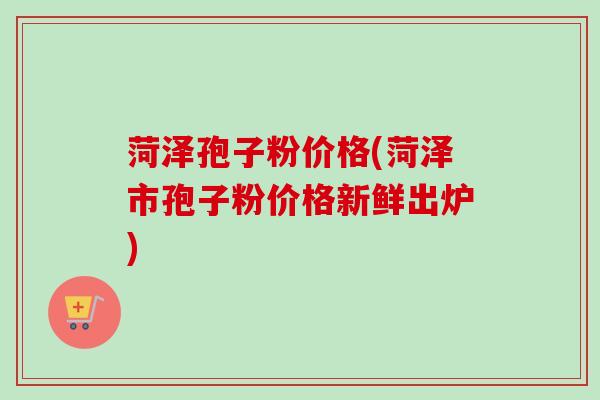 菏泽孢子粉价格(菏泽市孢子粉价格新鲜出炉)