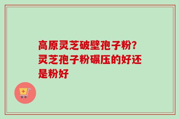 高原灵芝破壁孢子粉?灵芝孢子粉碾压的好还是粉好 高原灵芝破壁孢子粉?灵芝孢子粉碾压的好还是粉好