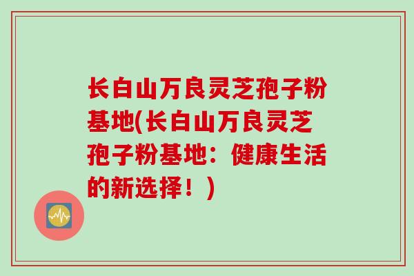 长白山万良灵芝孢子粉基地(长白山万良灵芝孢子粉基地：健康生活的新选择！)