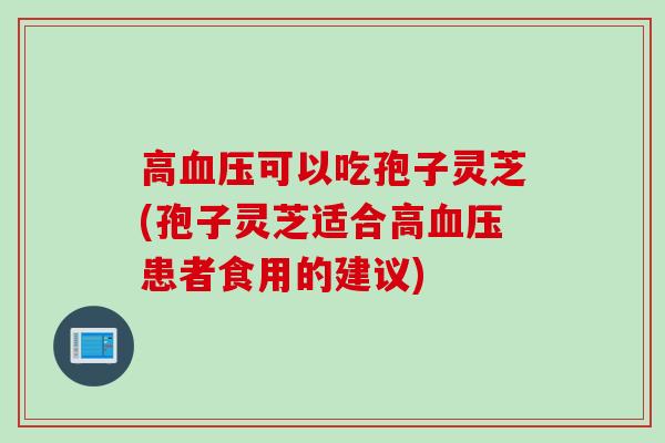 高血压可以吃孢子灵芝(孢子灵芝适合高血压患者食用的建议)