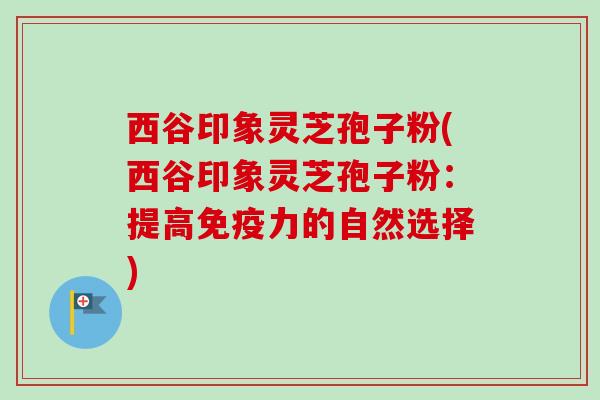西谷印象灵芝孢子粉(西谷印象灵芝孢子粉：提高免疫力的自然选择)