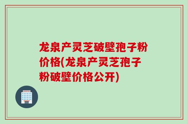 龙泉产灵芝破壁孢子粉价格(龙泉产灵芝孢子粉破壁价格公开)