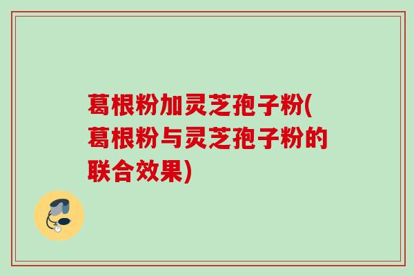 葛根粉加灵芝孢子粉(葛根粉与灵芝孢子粉的联合效果)