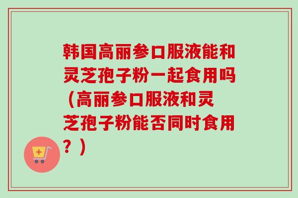 韩国高丽参口服液能和灵芝孢子粉一起食用吗 (高丽参口服液和灵芝孢子粉能否同时食用？)