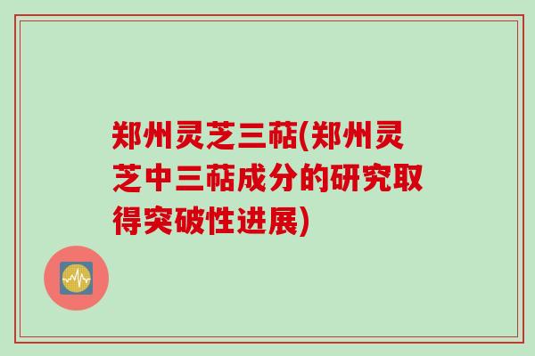 郑州灵芝三萜(郑州灵芝中三萜成分的研究取得突破性进展)