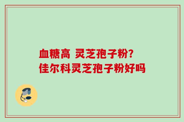 血糖高 灵芝孢子粉？佳尔科灵芝孢子粉好吗