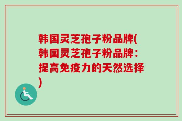 韩国灵芝孢子粉品牌(韩国灵芝孢子粉品牌：提高免疫力的天然选择)