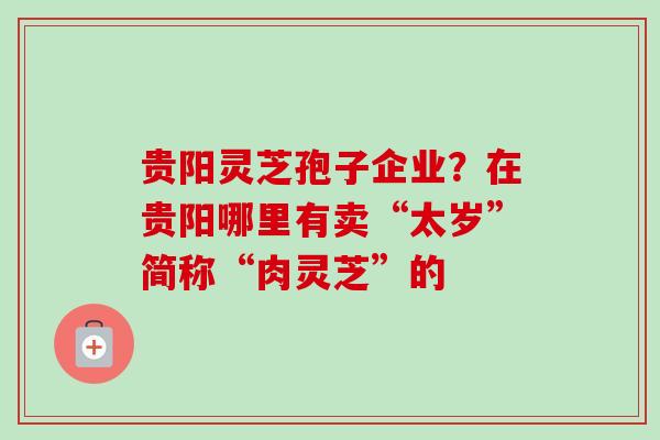 贵阳灵芝孢子企业？在贵阳哪里有卖“太岁”简称“肉灵芝”的