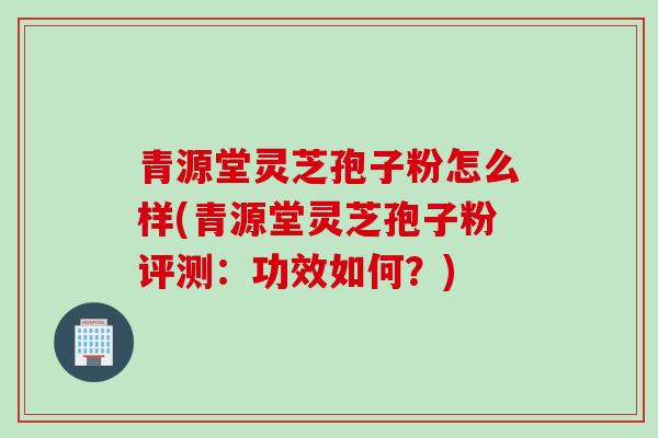 青源堂灵芝孢子粉怎么样(青源堂灵芝孢子粉评测：功效如何？)
