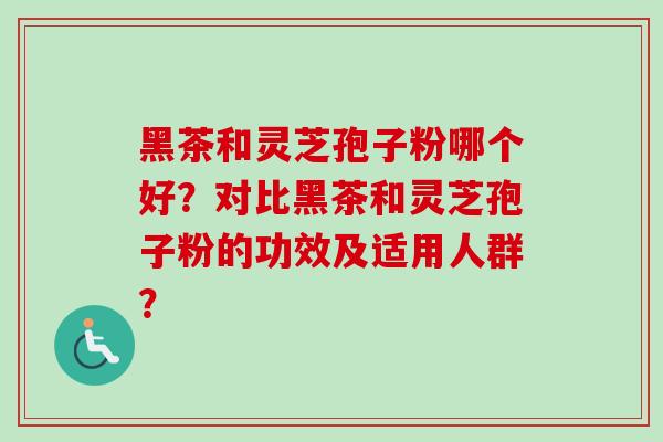 黑茶和灵芝孢子粉哪个好？对比黑茶和灵芝孢子粉的功效及适用人群？