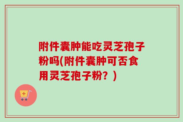 附件囊肿能吃灵芝孢子粉吗(附件囊肿可否食用灵芝孢子粉？)
