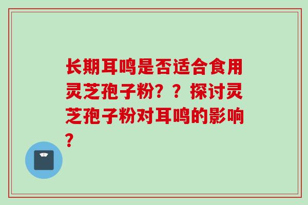 长期耳鸣是否适合食用灵芝孢子粉？？探讨灵芝孢子粉对耳鸣的影响？