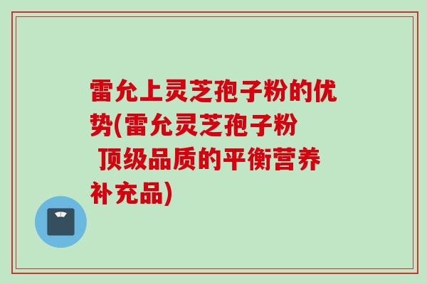 雷允上灵芝孢子粉的优势(雷允灵芝孢子粉  顶级品质的平衡营养补充品)