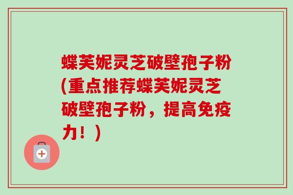蝶芙妮灵芝破壁孢子粉(重点推荐蝶芙妮灵芝破壁孢子粉，提高免疫力！)