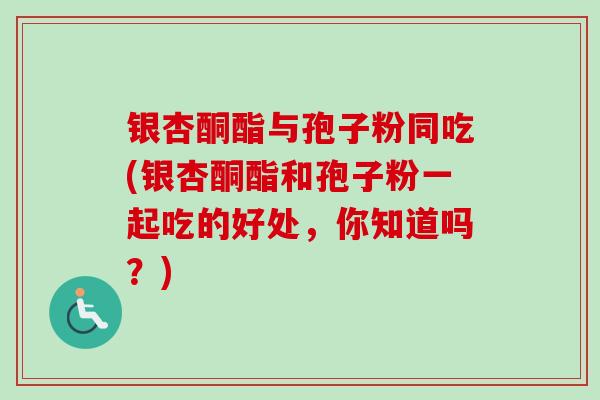 银杏酮酯与孢子粉同吃(银杏酮酯和孢子粉一起吃的好处，你知道吗？)