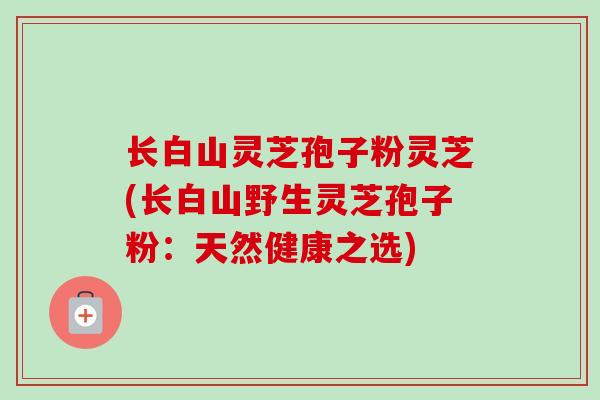 长白山灵芝孢子粉灵芝(长白山野生灵芝孢子粉：天然健康之选)