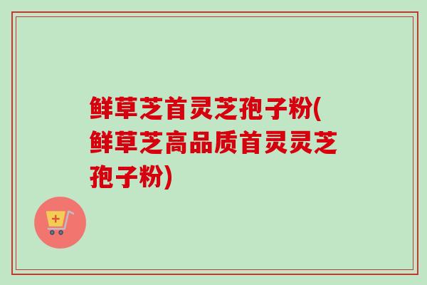 鲜草芝首灵芝孢子粉(鲜草芝高品质首灵灵芝孢子粉)