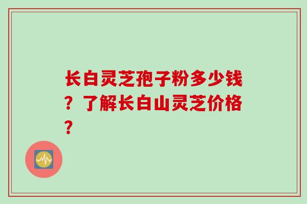 长白灵芝孢子粉多少钱？了解长白山灵芝价格？