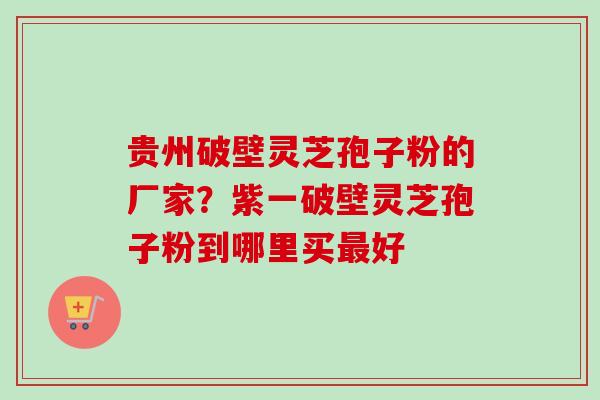 贵州破壁灵芝孢子粉的厂家？紫一破壁灵芝孢子粉到哪里买最好