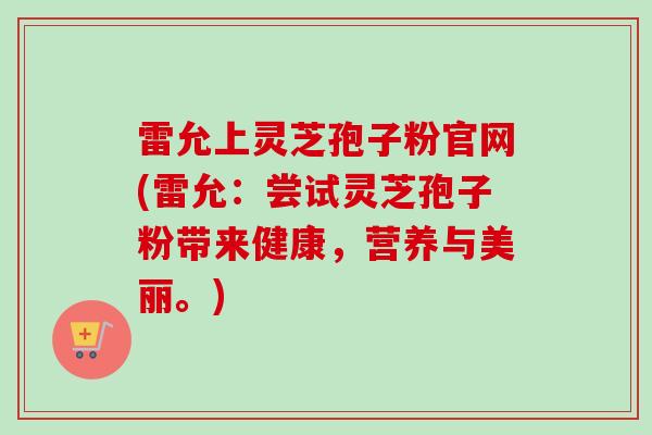 雷允上灵芝孢子粉官网(雷允：尝试灵芝孢子粉带来健康，营养与美丽。)