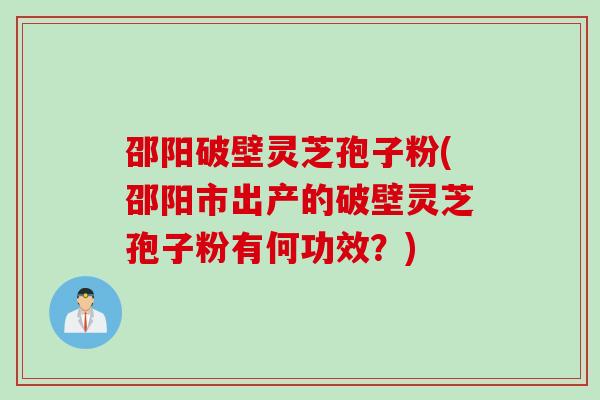 邵阳破壁灵芝孢子粉(邵阳市出产的破壁灵芝孢子粉有何功效？)