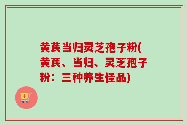 黄芪当归灵芝孢子粉(黄芪、当归、灵芝孢子粉:三种养生佳品) 黄芪当归灵芝孢子粉(黄芪、当归、灵芝孢子粉:三种养生佳品)