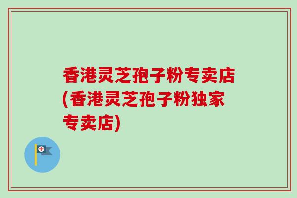 香港灵芝孢子粉专卖店(香港灵芝孢子粉独家专卖店)