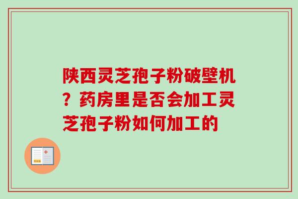陕西灵芝孢子粉破壁机？药房里是否会加工灵芝孢子粉如何加工的