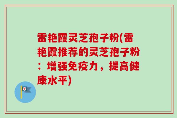 雷艳霞灵芝孢子粉(雷艳霞推荐的灵芝孢子粉：增强免疫力，提高健康水平)