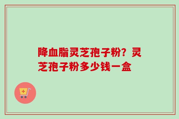 降血脂灵芝孢子粉？灵芝孢子粉多少钱一盒