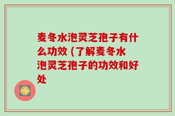 麦冬水泡灵芝孢子有什么功效 (了解麦冬水泡灵芝孢子的功效和好处