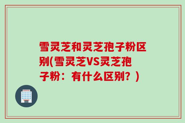 雪灵芝和灵芝孢子粉区别(雪灵芝VS灵芝孢子粉：有什么区别？)